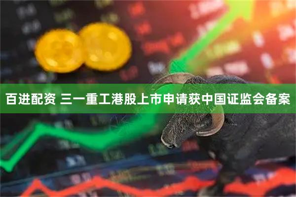 百进配资 三一重工港股上市申请获中国证监会备案