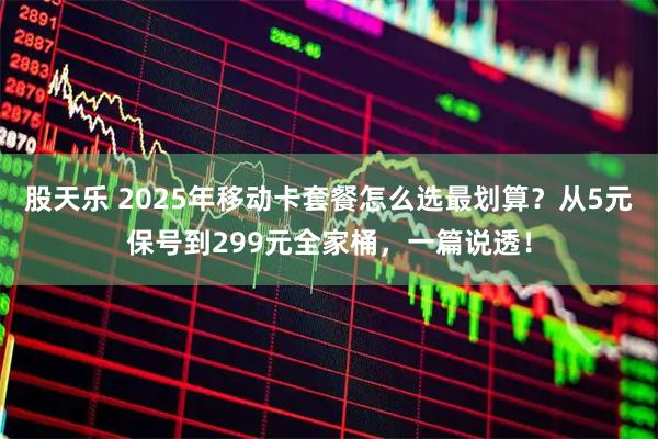 股天乐 2025年移动卡套餐怎么选最划算？从5元保号到299元全家桶，一篇说透！
