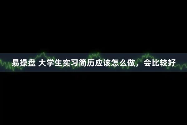 易操盘 大学生实习简历应该怎么做，会比较好