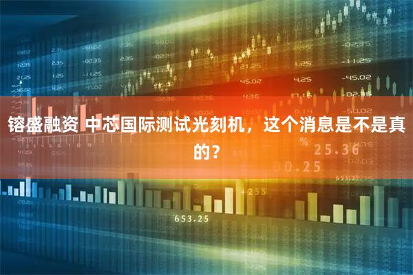 镕盛融资 中芯国际测试光刻机，这个消息是不是真的？