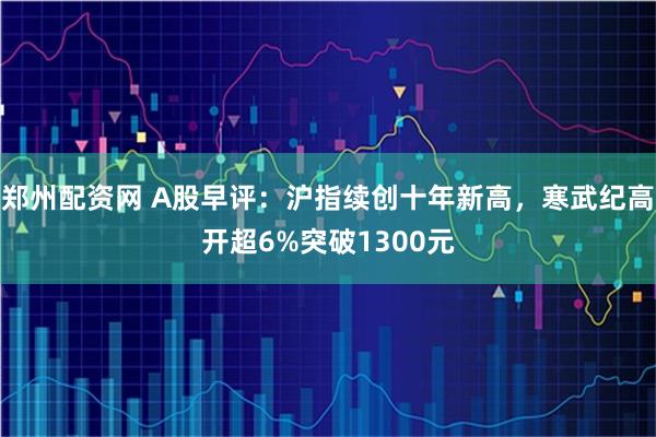 郑州配资网 A股早评：沪指续创十年新高，寒武纪高开超6%突破1300元