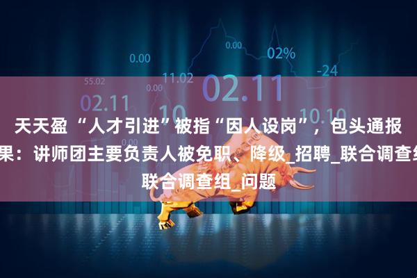 天天盈 “人才引进”被指“因人设岗”，包头通报调查结果：讲师团主要负责人被免职、降级_招聘_联合调查组_问题