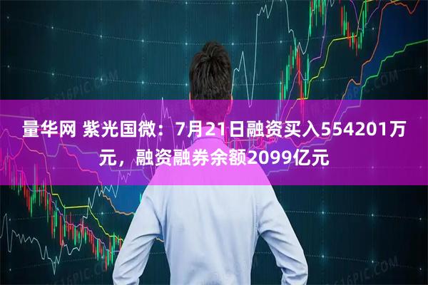 量华网 紫光国微:7月21日融资买入554201万元,融资融券余额2099亿元