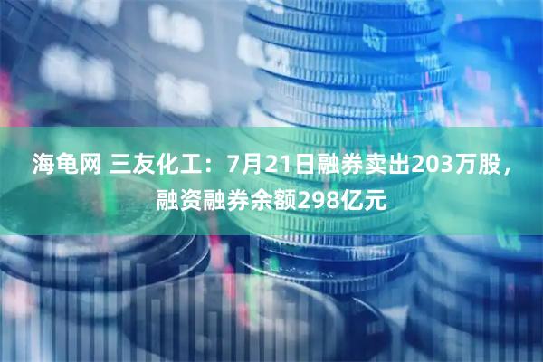 海龟网 三友化工：7月21日融券卖出203万股，融资融券余额298亿元