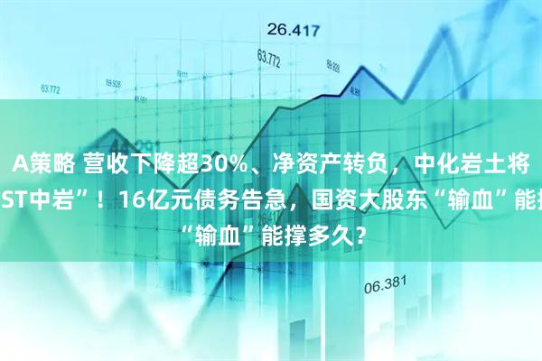 A策略 营收下降超30%、净资产转负，中化岩土将变身“*ST中岩”！16亿元债务告急，国资大股东“输血”能撑多久？