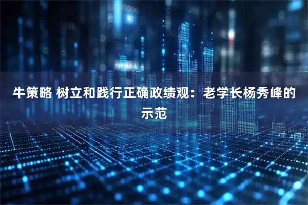 牛策略 树立和践行正确政绩观：老学长杨秀峰的示范