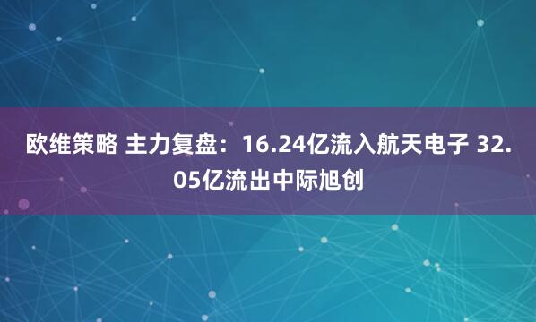 欧维策略 主力复盘：16.24亿流入航天电子 32.05亿流出中际旭创
