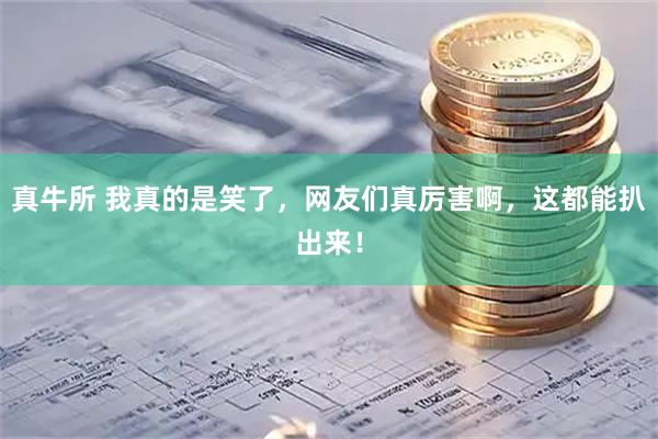 真牛所 我真的是笑了，网友们真厉害啊，这都能扒出来！