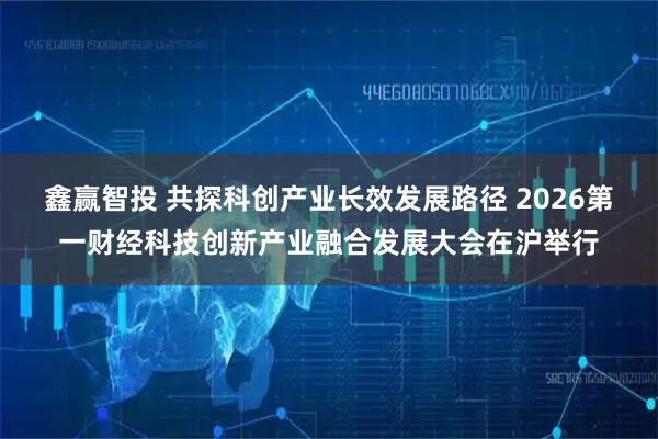 鑫赢智投 共探科创产业长效发展路径 2026第一财经科技创新产业融合发展大会在沪举行