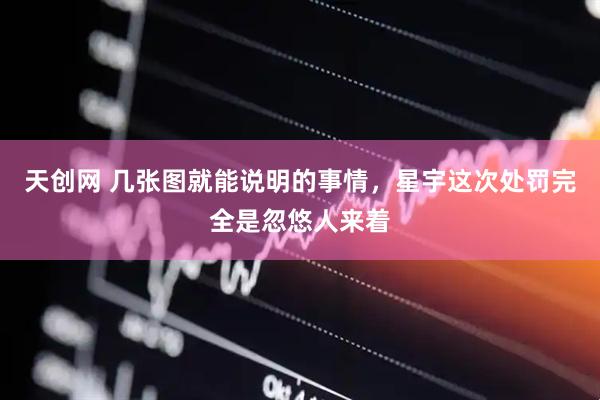 天创网 几张图就能说明的事情，星宇这次处罚完全是忽悠人来着
